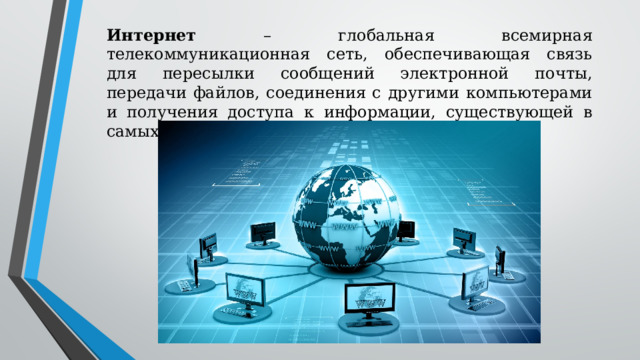Интернет – глобальная всемирная телекоммуникационная сеть, обеспечивающая связь для пересылки сообщений электронной почты, передачи файлов, соединения с другими компьютерами и получения доступа к информации, существующей в самых различных формах 