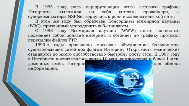 В 1995 году роль маршрутизации всего сетевого трафика Интернета возложили на себя сетевые провайдеры, а суперкомпьютеры NSFNet вернулись к роли исследовательской сети. В этом же году был образован Консорциум всемирной паутины (W3C), призванный упорядочить веб-стандарты. С 1996 году Всемирная паутина (WWW) почти полностью подменяет собой понятие интернет, и обгоняет по трафику протокол пересылки файлов FTP. 1990-е годы произошло массовое объединение большинства существовавших сетей под флагом Интернет. Открытость технических стандартов во много способствовало быстрому росту сети. К 1997 году в Интернете насчитывалось около 10 млн. компьютеров и более 1 млн. доменных имён. Интернет – популярнейшее средство для обмена информацией. 