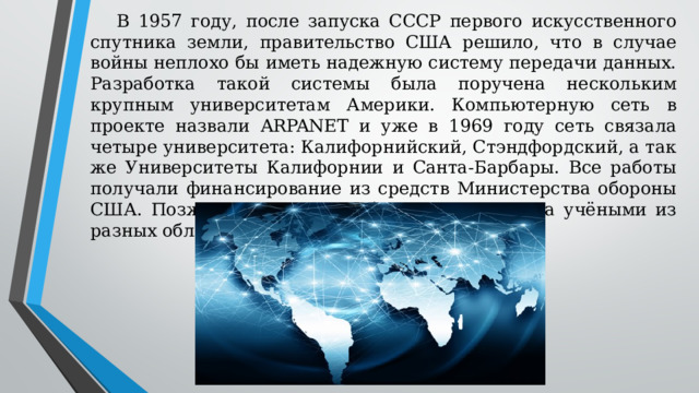 В 1957 году, после запуска СССР первого искусственного спутника земли, правительство США решило, что в случае войны неплохо бы иметь надежную систему передачи данных. Разработка такой системы была поручена нескольким крупным университетам Америки. Компьютерную сеть в проекте назвали ARPANET и уже в 1969 году сеть связала четыре университета: Калифорнийский, Стэндфордский, а так же Университеты Калифорнии и Санта-Барбары. Все работы получали финансирование из средств Министерства обороны США. Позже сеть ARPANET была задействована учёными из разных областей науки – сеть росла. 