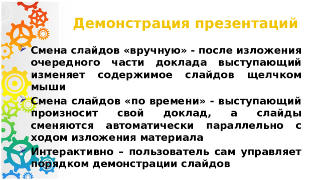 Демонстрация презентаций Смена слайдов «вручную» - после изложения очередного части доклада выступающий изменяет содержимое слайдов щелчком мыши Смена слайдов «по времени» - выступающий произносит свой доклад, а слайды сменяются автоматически параллельно с ходом изложения материала Интерактивно – пользователь сам управляет порядком демонстрации слайдов 
