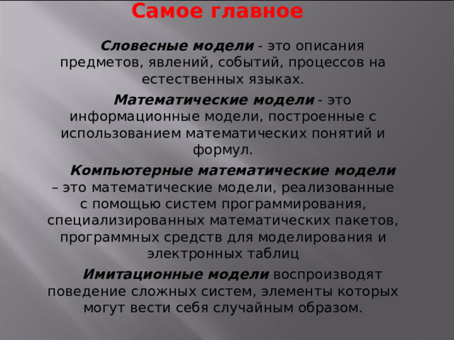 Самое главное Словесные модели - это описания предметов, явлений, событий, процессов на естественных языках. Математические модели - это информационные модели, построенные с использованием математических понятий и формул. Компьютерные математические модели – это математические модели, реализованные с помощью систем программирования, специализированных математических пакетов, программных средств для моделирования и электронных таблиц Имитационные модели воспроизводят поведение сложных систем, элементы которых могут вести себя случайным образом. 