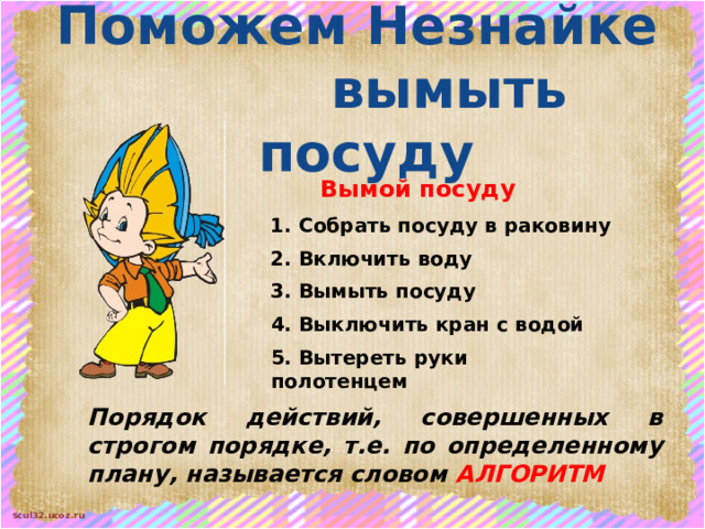 Поможем Незнайке   вымыть посуду Вымой посуду 1. Собрать посуду в раковину 2. Включить воду 3. Вымыть посуду 4. Выключить кран с водой 5. Вытереть руки полотенцем Порядок действий, совершенных в строгом порядке, т.е. по определенному плану, называется словом АЛГОРИТМ 