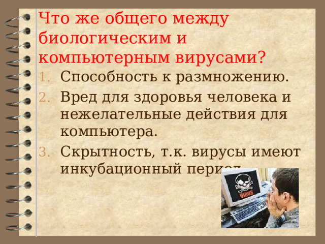  Что же общего между биологическим и компьютерным вирусами?   Способность к размножению. Вред для здоровья человека и нежелательные действия для компьютера. Скрытность, т.к. вирусы имеют инкубационный период. 