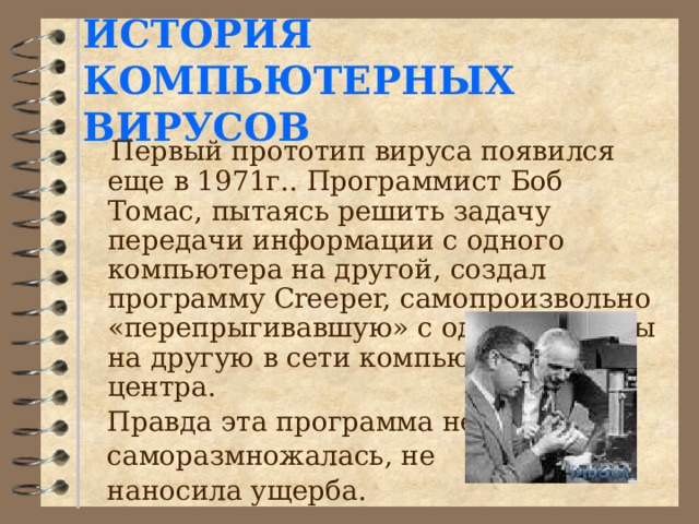  ИСТОРИЯ КОМПЬЮТЕРНЫХ ВИРУСОВ    Первый прототип вируса появился еще в 1971г.. Программист Боб Томас, пытаясь решить задачу передачи информации с одного компьютера на другой, создал программу Creeper, самопроизвольно «перепрыгивавшую» с одной машины на другую в сети компьютерного центра.  Правда эта программа не  саморазмножалась, не  наносила ущерба. 