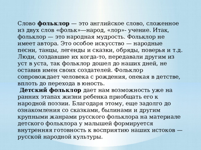 Слово  фольклор  — это английское слово, сложенное из двух слов «фольк»—народ, «лор»- учение. Итак, фольклор — это народная мудрость. Фольклор не имеет автора. Это особое искусство — народные песни, танцы, легенды и сказки, обряды, поверья и т.д. Люди, создавшие их когда-то, передавали другим из уст в уста, так фольклор дошел до наших дней, не оставив имен своих создателей. Фольклор сопровождает человека с рождения, опекая в детстве, вплоть до перехода в юность.   Детский фольклор дает нам возможность уже на ранних этапах жизни ребенка приобщать его к народной поэзии. Благодаря этому, еще задолго до ознакомления со сказками, былинами и другим крупными жанрами русского фольклора на материале детского фольклора у малышей формируется внутренняя готовность к восприятию наших истоков — русской народной культуры. 