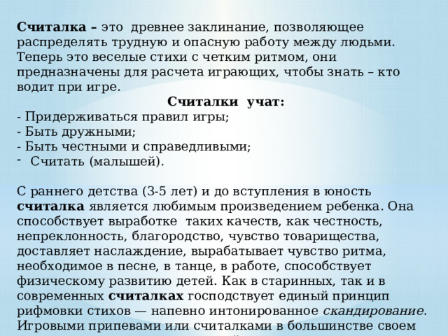 Считалка – это древнее заклинание, позволяющее распределять трудную и опасную работу между людьми. Теперь это веселые стихи с четким ритмом, они предназначены для расчета играющих, чтобы знать – кто водит при игре.  Считалки учат: - Придерживаться правил игры; - Быть дружными; - Быть честными и справедливыми; Считать (малышей). С раннего детства (3-5 лет) и до вступления в юность считалка является любимым произведением ребенка. Она  способствует выработке таких качеств, как честность, непреклонность, благородство, чувство товарищества, доставляет наслаждение, вырабатывает чувство ритма, необходимое в песне, в танце, в работе, способствует физическому развитию детей. Как в старинных, так и в современных считалках господствует единый принцип рифмовки стихов — напевно интонированное  скандирование. Игровыми припевами или считалками в большинстве своем сопровождаются игры с веревкой и мячом. 