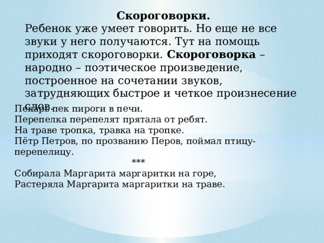 Скороговорки. Ребенок уже умеет говорить. Но еще не все звуки у него получаются. Тут на помощь приходят скороговорки. Скороговорка – народно – поэтическое произведение, построенное на сочетании звуков, затрудняющих быстрое и четкое произнесение слов.  Пекарь пек пироги в печи. Перепелка перепелят прятала от ребят. На траве тропка, травка на тропке.  Пётр Петров, по прозванию Перов, поймал птицу-перепелицу.  *** Собирала Маргарита маргаритки на горе,  Растеряла Маргарита маргаритки на траве. 