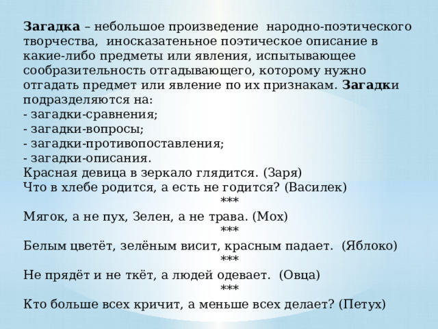 Загадка – небольшое произведение народно-поэтического творчества, иносказатеньное поэтическое описание в какие-либо предметы или явления, испытывающее сообразительность отгадывающего, которому нужно отгадать предмет или явление по их признакам. Загадк и подразделяются на: - загадки-сравнения;  - загадки-вопросы;  - загадки-противопоставления; - загадки-описания. Красная девица в зеркало глядится. (Заря) Что в хлебе родится, а есть не годится? (Василек)  *** Мягок, а не пух, Зелен, а не трава. (Мох)  *** Белым цветёт, зелёным висит, красным падает. (Яблоко)  *** Не прядёт и не ткёт, а людей одевает. (Овца)  *** Кто больше всех кричит, а меньше всех делает? (Петух) 