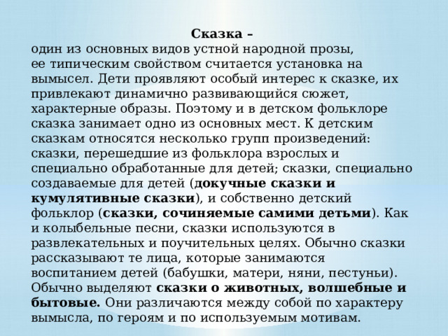 Сказка – один из основных видов устной народной прозы, ее типическим свойством считается установка на вымысел. Дети проявляют особый интерес к сказке, их привлекают динамично развивающийся сюжет, характерные образы. Поэтому и в детском фольклоре сказка занимает одно из основных мест. К детским сказкам относятся несколько групп произведений: сказки, перешедшие из фольклора взрослых и специально обработанные для детей; сказки, специально создаваемые для детей ( докучные сказки и кумулятивные сказки ), и собственно детский фольклор ( сказки, сочиняемые самими детьми ). Как и колыбельные песни, сказки используются в развлекательных и поучительных целях. Обычно сказки рассказывают те лица, которые занимаются воспитанием детей (бабушки, матери, няни, пестуньи). Обычно выделяют сказки о животных, волшебные и бытовые. Они различаются между собой по характеру вымысла, по героям и по используемым мотивам. 