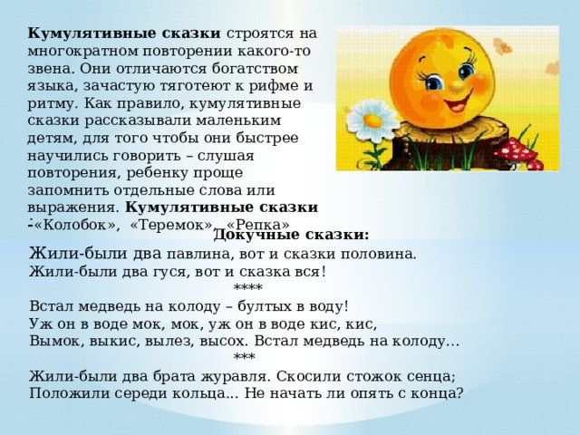Кумулятивные сказки строятся на многократном повторении какого-то звена. Они отличаются богатством языка, зачастую тяготеют к рифме и ритму. Как правило, кумулятивные сказки рассказывали маленьким детям, для того чтобы они быстрее научились говорить – слушая повторения, ребенку проще запомнить отдельные слова или выражения. Кумулятивные сказки - «Колобок», «Теремок», «Репка» . Докучные сказки: Жили-были два павлина, вот и сказки половина.   Жили-были два гуся, вот и сказка вся!  **** Встал медведь на колоду – бултых в воду!  Уж он в воде мок, мок, уж он в воде кис, кис,  Вымок, выкис, вылез, высох. Встал медведь на колоду…  *** Жили-были два брата журавля. Скосили стожок сенца;   Положили середи кольца... Не начать ли опять с конца? 