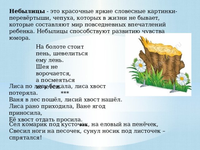 Небылицы - это красочные яркие словесные картинки-перевёртыши, чепуха, которых в жизни не бывает, которые составляют мир повседневных впечатлений ребенка. Небылицы способствуют развитию чувства юмора. На болоте стоит пень, шевелиться ему лень. Шея не ворочается, а посмеяться хочется. *** Лиса по лесу бежала, лиса хвост потеряла. Ваня в лес пошёл, лисий хвост нашёл. Лиса рано приходила, Ване ягод приносила, Её хвост отдать просила.  *** Сел комарик под кусточек, на еловый на пенёчек,   Свесил ноги на песочек, сунул носик под листочек – спрятался!  