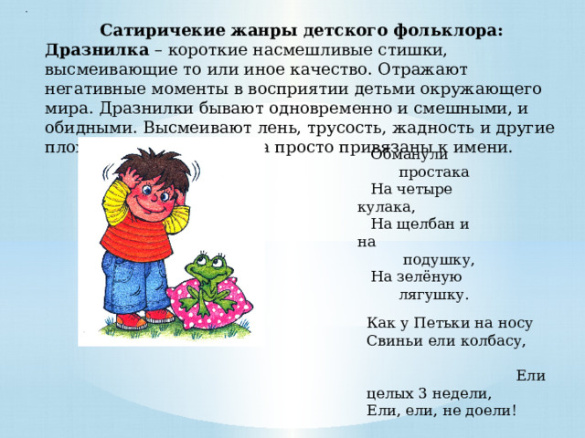 . Сатиричекие жанры детского фольклора: Дразнилка – короткие насмешливые стишки, высмеивающие то или иное качество. Отражают негативные моменты в восприятии детьми окружающего мира. Дразнилки бывают одновременно и смешными, и обидными. Высмеивают лень, трусость, жадность и другие плохие привычки. Иногда просто привязаны к имени. Обманули  простака На четыре кулака, На щелбан и на  подушку, На зелёную  лягушку. Как у Петьки на носу Свиньи ели колбасу, Ели целых 3 недели, Ели, ели, не доели! 