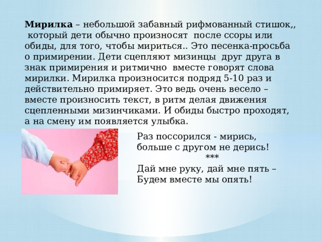 Мирилка – небольшой забавный рифмованный стишок,, который дети обычно произносят после ссоры или обиды, для того, чтобы мириться.. Это песенка-просьба о примирении. Дети сцепляют мизинцы  друг друга в знак примирения и ритмично  вместе говорят слова мирилки. Мирилка произносится подряд 5-10 раз и действительно примиряет. Это ведь очень весело – вместе произносить текст, в ритм делая движения сцепленными мизинчиками. И обиды быстро проходят, а на смену им появляется улыбка. Раз поссорился - мирись, больше с другом не дерись! *** Дай мне руку, дай мне пять – Будем вместе мы опять! 