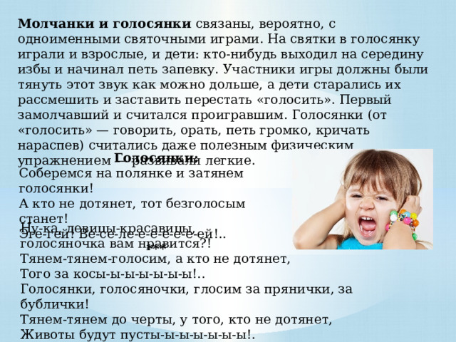 Молчанки и голосянки связаны, вероятно, с одноименными святочными играми. На святки в голосянку играли и взрослые, и дети: кто-нибудь выходил на середину избы и начинал петь запевку. Участники игры должны были тянуть этот звук как можно дольше, а дети старались их рассмешить и заставить перестать «голосить». Первый замолчавший и считался проигравшим. Голосянки (от «голосить» — говорить, орать, петь громко, кричать нараспев) считались даже полезным физическим упражнением — развивали легкие. Голосянки: Соберемся на полянке и затянем голосянки! А кто не дотянет, тот безголосым станет! Эге-гей! Ве-се-ле-е-е-е-е-е-ей!.. *** Ну-ка, девицы-красавицы, голосяночка вам нравится?! Тянем-тянем-голосим, а кто не дотянет, Того за косы-ы-ы-ы-ы-ы-ы!.. Голосянки, голосяночки, глосим за прянички, за бублички! Тянем-тянем до черты, у того, кто не дотянет, Животы будут пусты-ы-ы-ы-ы-ы-ы!. 