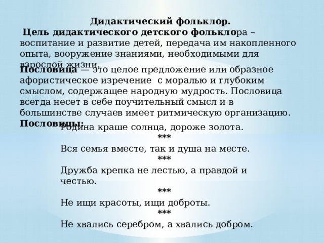 Дидактический фольклор.   Цель дидактического детского фолькло ра –  воспитание и развитие детей, передача им накопленного опыта, вооружение знаниями, необходимыми для взрослой жизни.  Пословица  — это целое предложение или образное афористическое изречение с моралью и глубоким смыслом, содержащее народную мудрость. Пословица всегда несет в себе поучительный смысл и в большинстве случаев имеет ритмическую организацию. Пословицы: Родина краше солнца, дороже золота. *** Вся семья вместе, так и душа на месте. *** Дружба крепка не лестью, а правдой и честью. *** Не ищи красоты, ищи доброты. *** Не хвались серебром, а хвались добром. 