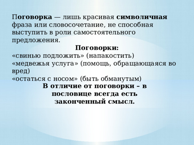 П оговорка  — лишь красивая символичная фраза или словосочетание, не способная выступить в роли самостоятельного предложения. Поговорки: «свинью подложить» (напакостить) «медвежья услуга» (помощь, обращающаяся во вред) «остаться с носом» (быть обманутым) В отличие от поговорки – в пословице всегда есть законченный смысл. 
