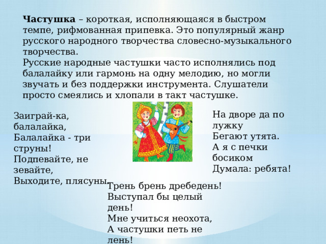Частушка – короткая, исполняющаяся в быстром темпе, рифмованная припевка. Это популярный жанр русского народного творчества словесно-музыкального творчества. Русские народные частушки часто исполнялись под балалайку или гармонь на одну мелодию, но могли звучать и без поддержки инструмента. Слушатели просто смеялись и хлопали в такт частушке. На дворе да по лужку   Бегают утята.   А я с печки босиком   Думала: ребята! Заиграй-ка, балалайка,   Балалайка - три струны!   Подпевайте, не зевайте,   Выходите, плясуны. Трень брень дребедень!   Выступал бы целый день!   Мне учиться неохота,   А частушки петь не лень! 