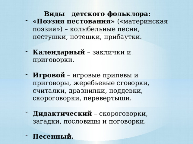 Виды детского фольклора: «Поэзия пестования» («материнская поэзия») – колыбельные песни, пестушки, потешки, прибаутки. Календарный – заклички и приговорки. Игровой – игровые припевы и приговоры, жеребьевые сговорки, считалки, дразнилки, поддевки, скороговорки, перевертыши. Дидактический – скороговорки, загадки, пословицы и поговорки. Песенный.   