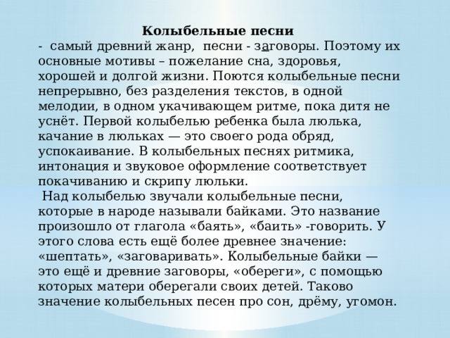 Колыбельные песни  - самый древний жанр, песни - з а говоры. Поэтому их основные мотивы – пожелание сна, здоровья, хорошей и долгой жизни. Поются колыбельные песни непрерывно, без разделения текстов, в одной мелодии, в одном укачивающем ритме, пока дитя не уснёт. Первой колыбелью ребенка была люлька, качание в люльках — это своего рода обряд, успокаивание. В колыбельных песнях ритмика, интонация и звуковое оформление соответствует покачиванию и скрипу люльки.   Над колыбелью звучали колыбельные песни, которые в народе называли байками. Это название произошло от глагола «баять», «баить» -говорить. У этого слова есть ещё более древнее значение: «шептать», «заговаривать». Колыбельные байки — это ещё и древние заговоры, «обереги», с помощью которых матери оберегали своих детей. Таково значение колыбельных песен про сон, дрёму, угомон.        