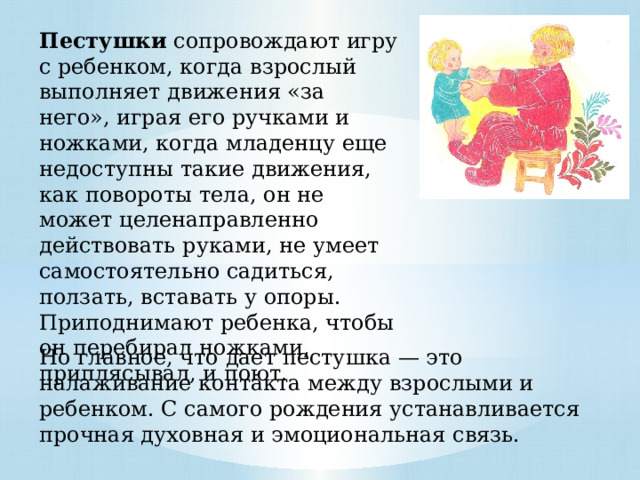 Пестушки сопровождают игру с ребенком, когда взрослый выполняет движения «за него», играя его ручками и ножками, когда младенцу еще недоступны такие движения, как повороты тела, он не может целенаправленно действовать руками, не умеет самостоятельно садиться, ползать, вставать у опоры. Приподнимают ребенка, чтобы он перебирал ножками, приплясывал, и поют. Но главное, что дает пестушка — это налаживание контакта между взрослыми и ребенком. С самого рождения устанавливается прочная духовная и эмоциональная связь. 