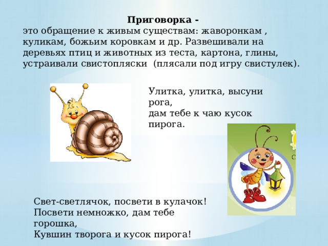 Приговорка - это обращение к живым существам: жаворонкам , куликам, божьим коровкам и др. Развешивали на деревьях птиц и животных из теста, картона, глины, устраивали свистопляски (плясали под игру свистулек). Улитка, улитка, высуни рога,   дам тебе к чаю кусок пирога.  Свет-светлячок, посвети в кулачок!  Посвети немножко, дам тебе горошка,  Кувшин творога и кусок пирога! 