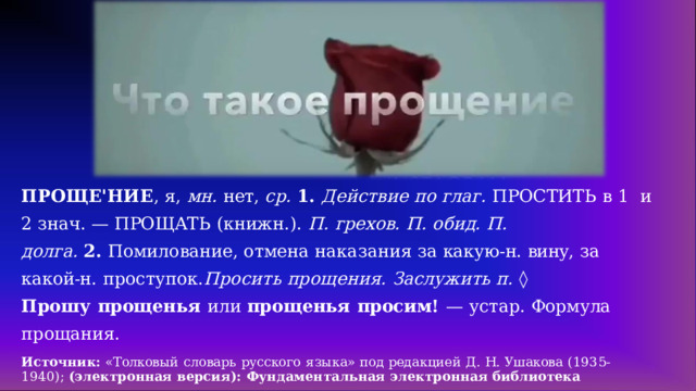 ПРОЩЕ'НИЕ ,  я,  мн.  нет,  ср.  1. Действие  по  глаг.  ПРОСТИТЬ  в  1  и  2  знач.  — ПРОЩАТЬ  (книжн.).  П.  грехов.  П.  обид.  П. долга. 2. Помилование, отмена наказания за какую-н. вину,  за  какой-н.  проступок.  Просить  прощения.  Заслужить  п.  ◊ Прошу  прощенья  или прощенья  просим!  —  устар.  Формула  прощания. Источник: «Толковый  словарь  русского  языка»  под  редакцией  Д.  Н.  Ушакова  (1935- 1940);  (электронная  версия):  Фундаментальная  электронная библиотека 