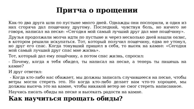 Притча о прощении Как-то два друга шли по пустыне много дней. Однажды они поспорили, и один из них сгоряча дал пощечину другому. Последний, чувствуя боль, но ничего не говоря, написал на песке: «Сегодня мой самый лучший друг дал мне пощёчину». Друзья продолжали молча идти по пустыне и через несколько дней нашли оазис, в котором решили искупаться. Тот, который получил пощечину, едва не утонул, но друг его спас. Когда тонувший пришел в себя, то высек на камне: «Сегодня мой самый лучший друг спас мне жизнь». Тот, который дал ему пощёчину, а потом спас жизнь, спросил: - Почему, когда я тебя обидел, ты написал на песке, а теперь ты пишешь на камне? И друг ответил:  - Когда кто-либо нас обижает, мы должны записать случившееся на песке, чтобы ветры могли стереть это. Но когда кто-либо делает нам что-то хорошее, мы должны высечь это на камне, чтобы никакой ветер не смог стереть написанное. Научись писать обиды на песке и высекать радости на камне. Как научиться прощать обиды? 