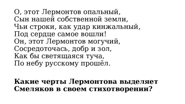 О, этот Лермонтов опальный,  Сын нашей собственной земли,  Чьи строки, как удар кинжальный,  Под сердце самое вошли!  Он, этот Лермонтов могучий,  Сосредоточась, добр и зол,  Как бы светящаяся туча,  По небу русскому прошёл.  Какие черты Лермонтова выделяет Смеляков в своем стихотворении? 