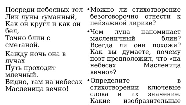 Посреди небесных тел  Лик луны туманный,  Как он кругл и как он бел,  Точно блин с сметаной. Можно ли стихотворение безоговорочно отнести к пейзажной лирике? Чем луна напоминает масленичный блин? Всегда ли они похожи? Как вы думаете, почему поэт предположил, что «на небесах Масленица вечно»? Определите в стихотворении ключевые слова и их значение. Какие изобразительные средства использует поэт, описывая луну? Кажду ночь она в лучах  Путь проходит млечный.  Видно, там на небесах  Масленица вечно! 