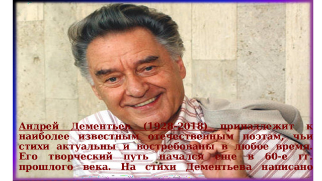 Андрей Дементьев (1928-2018) принадлежит к наиболее известным отечественным поэтам, чьи стихи актуальны и востребованы в любое время. Его творческий путь начался еще в 60-е гг. прошлого века. На стихи Дементьева написано немало песен.  