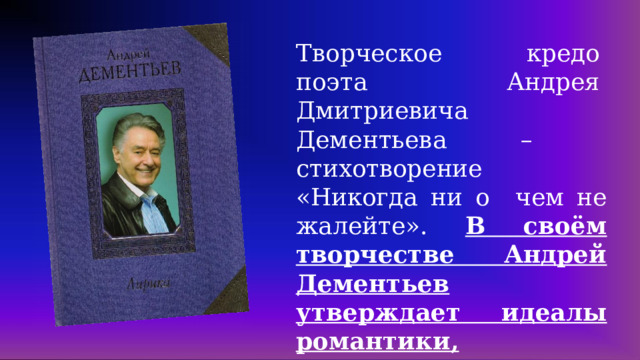 Творческое  кредо  поэта  Андрея  Дмитриевича Дементьева  –  стихотворение  «Никогда  ни  о  чем  не  жалейте».  В своём творчестве Андрей Дементьев утверждает идеалы романтики, гуманизма и сострадания.  