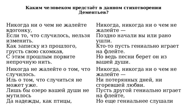 Каким человеком предстаёт в данном стихотворении Дементьев? Никогда ни о чем не жалейте вдогонку,  Если то, что случилось, нельзя изменить.  Как записку из прошлого, грусть свою скомкав,  С этим прошлым порвите непрочную нить. Никогда не жалейте о том, что случилось.  Иль о том, что случиться не может уже.  Лишь бы озеро вашей души не мутилось  Да надежды, как птицы, парили в душе. Никогда, никогда ни о чем не жалейте —  Поздно начали вы или рано ушли.  Кто-то пусть гениально играет на флейте.  Но ведь песни берет он из вашей души. Не жалейте своей доброты и участья.  Если даже за все вам — усмешка в ответ.  Кто-то в гении выбился, кто-то в начальство…  Не жалейте, что вам не досталось их бед. Никогда, никогда ни о чем не жалейте —  Ни потерянных дней, ни сгоревшей любви.  Пусть другой гениально играет на флейте,  Но еще гениальнее слушали вы. 