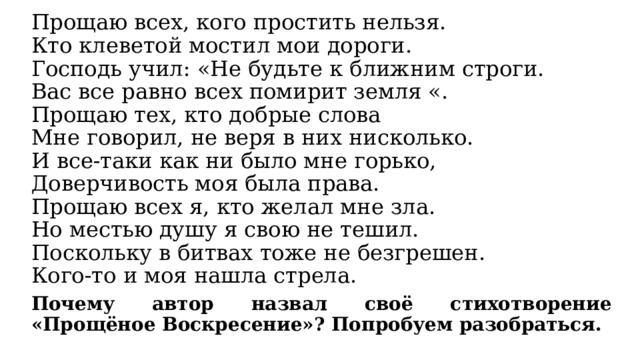 Прощаю всех, кого простить нельзя.  Кто клеветой мостил мои дороги.  Господь учил: «Не будьте к ближним строги.  Вас все равно всех помирит земля «.  Прощаю тех, кто добрые слова  Мне говорил, не веря в них нисколько.  И все-таки как ни было мне горько,  Доверчивость моя была права.  Прощаю всех я, кто желал мне зла.  Но местью душу я свою не тешил.  Поскольку в битвах тоже не безгрешен.  Кого-то и моя нашла стрела. Почему автор назвал своё стихотворение «Прощёное Воскресение»? Попробуем разобраться. 