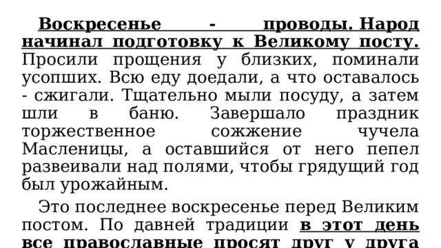  Воскресенье - проводы. Народ начинал подготовку к Великому посту. Просили прощения у близких, поминали усопших. Всю еду доедали, а что оставалось - сжигали. Тщательно мыли посуду, а затем шли в баню. Завершало праздник торжественное сожжение чучела Масленицы, а оставшийся от него пепел развеивали над полями, чтобы грядущий год был урожайным.  Это последнее воскресенье перед Великим постом. По давней традиции в этот день все православные просят друг у друга прощения, чтобы  с доброй душой и с чистым сердцем встретить Пасху. 