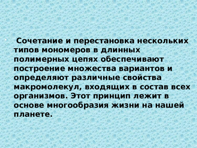  Сочетание и перестановка нескольких типов мономеров в длинных полимерных цепях обеспечивают построение множества вариантов и определяют различные свойства макромолекул, входящих в состав всех организмов. Этот принцип лежит в основе многообразия жизни на нашей планете. 