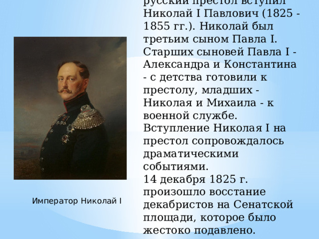 12 декабря 1825 г. на русский престол вступил Николай I Павлович (1825 - 1855 гг.). Николай был третьим сыном Павла I. Старших сыновей Павла I - Александра и Константина - с детства готовили к престолу, младших - Николая и Михаила - к военной службе. Вступление Николая I на престол сопровождалось драматическими событиями. 14 декабря 1825 г. произошло восстание декабристов на Сенатской площади, которое было жестоко подавлено. Император Николай Ι 