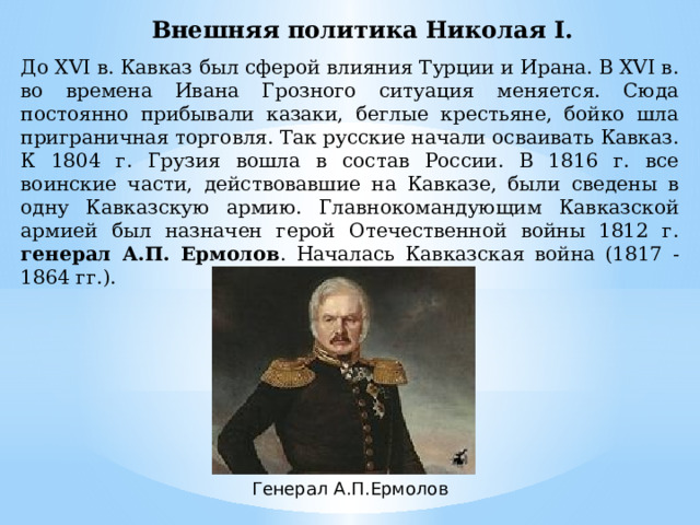 Внешняя политика Николая Ι. До XVI в. Кавказ был сферой влияния Турции и Ирана. В XVI в. во времена Ивана Грозного ситуация меняется. Сюда постоянно прибывали казаки, беглые крестьяне, бойко шла приграничная торговля. Так русские начали осваивать Кавказ. К 1804 г. Грузия вошла в состав России. В 1816 г. все воинские части, действовавшие на Кавказе, были сведены в одну Кавказскую армию. Главнокомандующим Кавказской армией был назначен герой Отечественной войны 1812 г. генерал А.П. Ермолов . Началась Кавказская война (1817 - 1864 гг.). Генерал А.П.Ермолов 