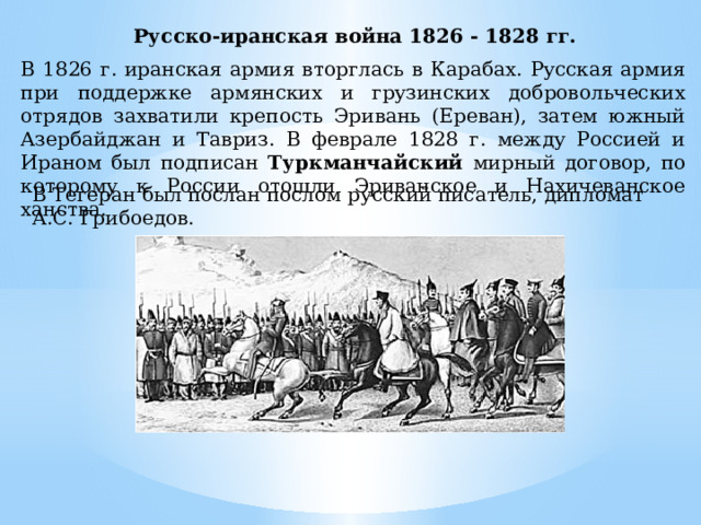 Русско-иранская война 1826 - 1828 гг.  В 1826 г. иранская армия вторглась в Карабах. Русская армия при поддержке армянских и грузинских добровольческих отрядов захватили крепость Эривань (Ереван), затем южный Азербайджан и Тавриз. В феврале 1828 г. между Россией и Ираном был подписан Туркманчайский мирный договор, по которому к России отошли Эриванское и Нахичеванское ханства. В Тегеран был послан послом русский писатель, дипломат А.С. Грибоедов. 