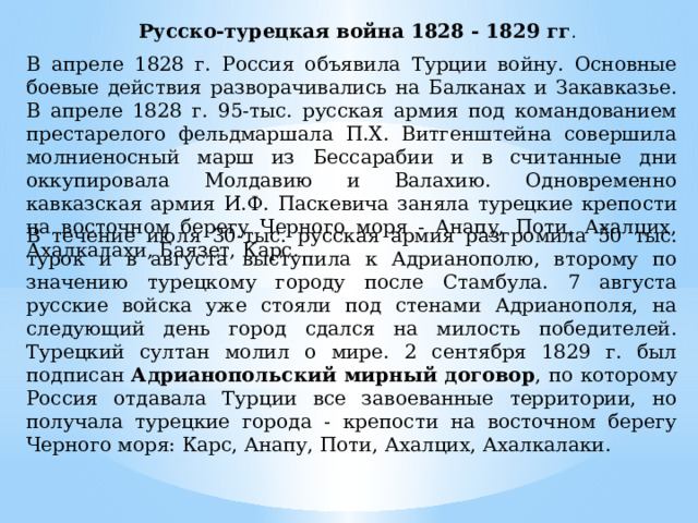 Русско-турецкая война 1828 - 1829 гг . В апреле 1828 г. Россия объявила Турции войну. Основные боевые действия разворачивались на Балканах и Закавказье. В апреле 1828 г. 95-тыс. русская армия под командованием престарелого фельдмаршала П.Х. Витгенштейна совершила молниеносный марш из Бессарабии и в считанные дни оккупировала Молдавию и Валахию. Одновременно кавказская армия И.Ф. Паскевича заняла турецкие крепости на восточном берегу Черного моря - Анапу, Поти, Ахалцих, Ахалкалахи, Баязет, Карс. В течение июля 30-тыс. русская армия разгромила 50 тыс. турок и в августа выступила к Адрианополю, второму по значению турецкому городу после Стамбула. 7 августа русские войска уже стояли под стенами Адрианополя, на следующий день город сдался на милость победителей. Турецкий султан молил о мире. 2 сентября 1829 г. был подписан Адрианопольский мирный договор , по которому Россия отдавала Турции все завоеванные территории, но получала турецкие города - крепости на восточном берегу Черного моря: Карс, Анапу, Поти, Ахалцих, Ахалкалаки. 