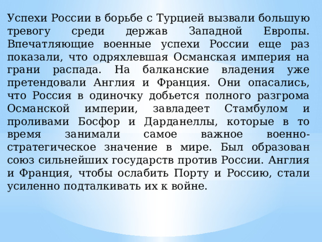 Успехи России в борьбе с Турцией вызвали большую тревогу среди держав Западной Европы. Впечатляющие военные успехи России еще раз показали, что одряхлевшая Османская империя на грани распада. На балканские владения уже претендовали Англия и Франция. Они опасались, что Россия в одиночку добьется полного разгрома Османской империи, завладеет Стамбулом и проливами Босфор и Дарданеллы, которые в то время занимали самое важное военно-стратегическое значение в мире. Был образован союз сильнейших государств против России. Англия и Франция, чтобы ослабить Порту и Россию, стали усиленно подталкивать их к войне. 