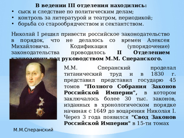 В ведении III отделения находились: сыск и следствие по политическим делам; контроль за литературой и театром, периодикой; борьба со старообрядчеством и сектантством. Николай Ι решил привести российское законодательство в порядок, что не делалось со времен Алексея Михайловича. Кодификация (упорядочение) законодательства проводилось II Отделением канцелярии под руководством М.М. Сперанского. М.М. Сперанский проделал титанический труд и в 1830 г. представил представил государю 45 томов 