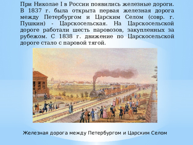 При Николае I в России появились железные дороги. В 1837 г. была открыта первая железная дорога между Петербургом и Царским Селом (совр. г. Пушкин) - Царскосельская. На Царскосельской дороге работали шесть паровозов, закупленных за рубежом. С 1838 г. движение по Царскосельской дороге стало с паровой тягой. Железная дорога между Петербургом и Царским Селом 
