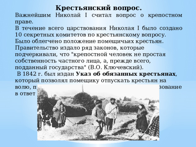 Крестьянский вопрос. Важнейшим Николай I считал вопрос о крепостном праве. В течение всего царствования Николая I было создано 10 секретных комитетов по крестьянскому вопросу. Было облегчено положение помещичьих крестьян. Правительство издало ряд законов, которые подчеркивали, что 