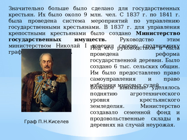 Значительно больше было сделано для государственных крестьян. Их было около 9 млн. чел. С 1837 г. по 1841 г. была проведена система мероприятий по управлению государственными крестьянами. В 1837 г. для управления крепостными крестьянами было создано Министерство государственных имуществ. Руководство этим министерством Николай I доверил своему сподвижнику графу П.Н. Киселеву . Под его руководством и была проведена реформа государственной деревни. Было создано 6 тыс. сельских общин. Им было предоставлено право самоуправления и право избрания мировых судей . Большое внимание уделялось поднятию агротехнического уровня крестьянского земледелия. Министерство создавало семенной фонд и продовольственные склады в деревнях на случай неурожая. Граф П.Н.Киселев 
