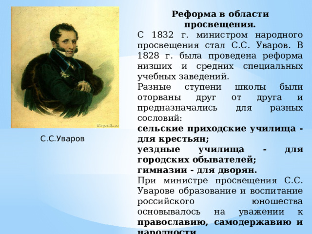 Реформа в области просвещения. С 1832 г. министром народного просвещения стал С.С. Уваров. В 1828 г. была проведена реформа низших и средних специальных учебных заведений. Разные ступени школы были оторваны друг от друга и предназначались для разных сословий: сельские приходские училища - для крестьян; уездные училища - для городских обывателей; гимназии - для дворян. При министре просвещения С.С. Уварове образование и воспитание российского юношества основывалось на уважении к православию, самодержавию и народности . С.С.Уваров 