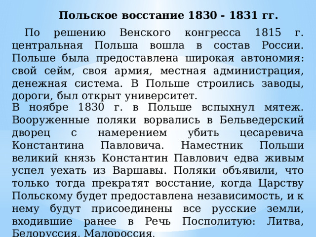 Польское восстание 1830 - 1831 гг.  По решению Венского конгресса 1815 г. центральная Польша вошла в состав России. Польше была предоставлена широкая автономия: свой сейм, своя армия, местная администрация, денежная система. В Польше строились заводы, дороги, был открыт университет. В ноябре 1830 г. в Польше вспыхнул мятеж. Вооруженные поляки ворвались в Бельведерский дворец с намерением убить цесаревича Константина Павловича. Наместник Польши великий князь Константин Павлович едва живым успел уехать из Варшавы. Поляки объявили, что только тогда прекратят восстание, когда Царству Польскому будет предоставлена независимость, и к нему будут присоединены все русские земли, входившие ранее в Речь Посполитую: Литва, Белоруссия, Малороссия . 