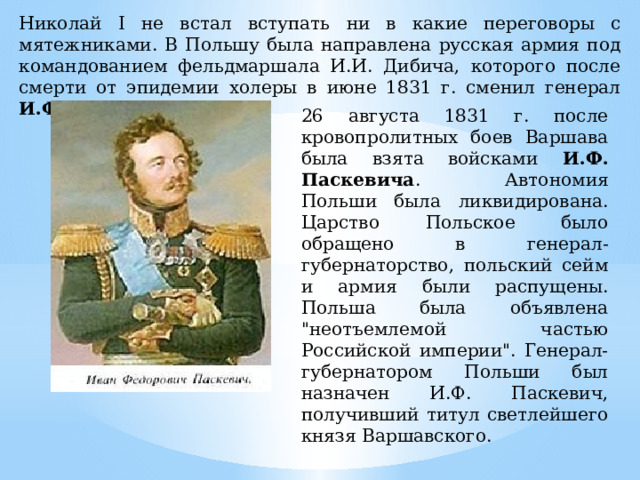 Николай I не встал вступать ни в какие переговоры с мятежниками. В Польшу была направлена русская армия под командованием фельдмаршала И.И. Дибича, которого после смерти от эпидемии холеры в июне 1831 г. сменил генерал И.Ф. Паскевич. 26 августа 1831 г. после кровопролитных боев Варшава была взята войсками И.Ф. Паскевича . Автономия Польши была ликвидирована. Царство Польское было обращено в генерал-губернаторство, польский сейм и армия были распущены. Польша была объявлена 