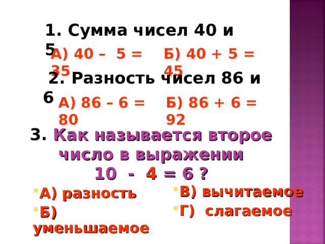 1. Сумма чисел 40 и 5  А) 40 – 5 = 35 Б) 40 + 5 = 45  2. Разность чисел 86 и 6  А) 86 – 6 = 80 Б) 86 + 6 = 92 3. Как называется второе число в выражении  10 - 4 = 6 ? В) вычитаемое Г) слагаемое  А) разность  Б) уменьшаемое 