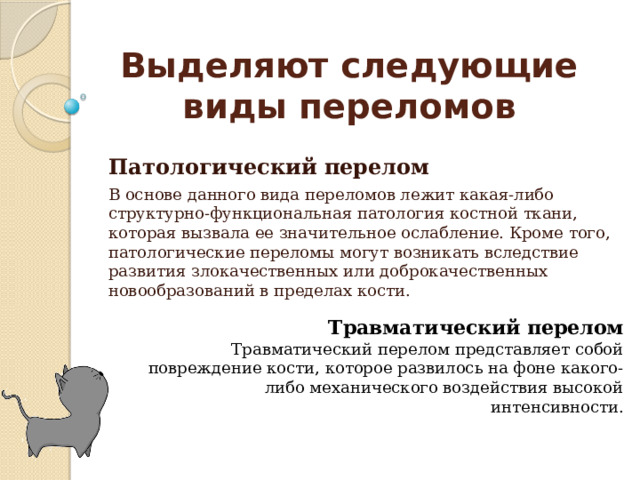 Выделяют следующие виды переломов Патологический перелом  В основе данного вида переломов лежит какая-либо структурно-функциональная патология костной ткани, которая вызвала ее значительное ослабление. Кроме того, патологические переломы могут возникать вследствие развития злокачественных или доброкачественных новообразований в пределах кости. Травматический перелом Травматический перелом представляет собой повреждение кости, которое развилось на фоне какого-либо механического воздействия высокой интенсивности. 