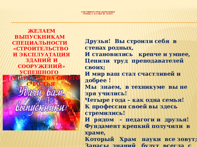     СЧАСТЛИВОГО ПУТИ, ВЫПУСКНИКИ  ГРУППЫ С 4-4 ГПОУ ТО «ТГКСТ»      ЖЕЛАЕМ ВЫПУСКНИКАМ СПЕЦИАЛЬНОСТИ «СТРОИТЕЛЬСТВО  И ЭКСПЛУАТАЦИЯ ЗДАНИЙ И СООРУЖЕНИЙ»  УСПЕШНОГО СТРОИТЕЛЬСТВА СВОЕГО СЧАСТЬЯ Друзья! Вы строили себя в стенах родных,  И становились крепче и умнее,  Ценили труд преподавателей своих;  И мир ваш стал счастливей и добрее !  Мы знаем, в техникуме вы не зря учились!  Четыре года – как одна семья!  К профессии своей вы здесь стремились!  И рядом - педагоги и друзья!  Фундамент крепкий получили в храме,  Который Храм науки все зовут;  Запасы знаний будут всегда с вами,  Пусть впереди вас ждет успешный труд!   Коллектив ТГКСТ 